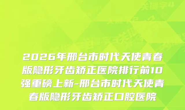 2026年邢台市时代天使青春版隐形牙齿矫正医院排行前10强重磅上新-邢台市时代天使青春版隐形牙齿矫正口腔医院