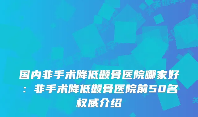 国内非手术降低颧骨医院哪家好:非手术降低颧骨医院前50名介绍