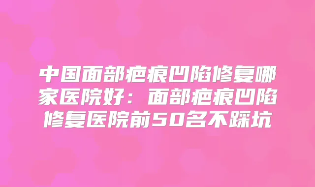 中国面部疤痕凹陷修复哪家医院好:面部疤痕凹陷修复医院前50名不踩坑