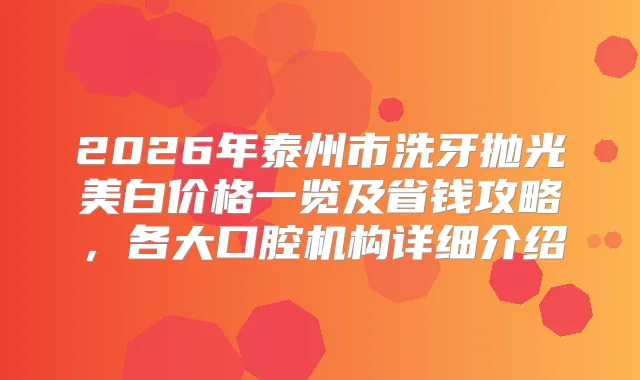 2026年泰州市洗牙抛光美白价格一览及省钱攻略，各大口腔机构详细介绍
