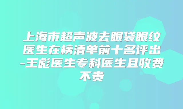 上海市超声波去眼袋眼纹医生在榜清单前十名评出-王彪医生专科医生且收费不贵