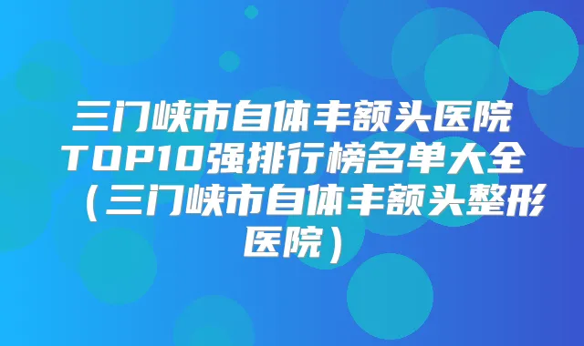三门峡市自体丰额头医院TOP10强排行榜名单大全（三门峡市自体丰额头整形医院）