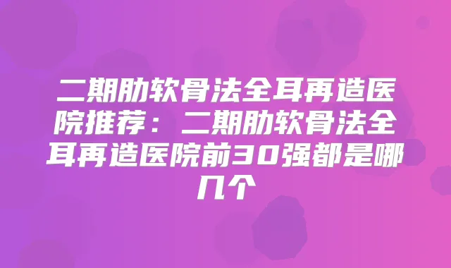 二期肋软骨法全耳再造医院推荐：二期肋软骨法全耳再造医院前30强都是哪几个