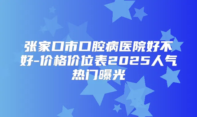 张家口市口腔病医院好不好-价格价位表2025人气热门曝光
