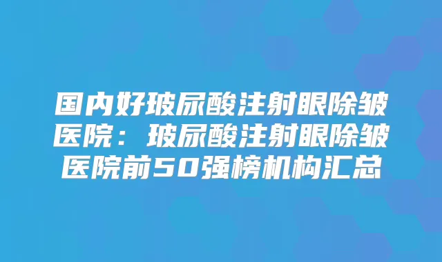 国内好玻尿酸注射眼除皱医院：玻尿酸注射眼除皱医院前50强榜机构汇总