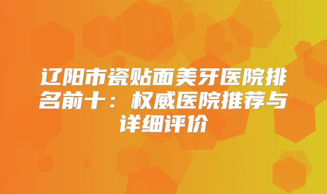 辽阳市瓷贴面美牙医院排名前十:医院推荐与详细评价