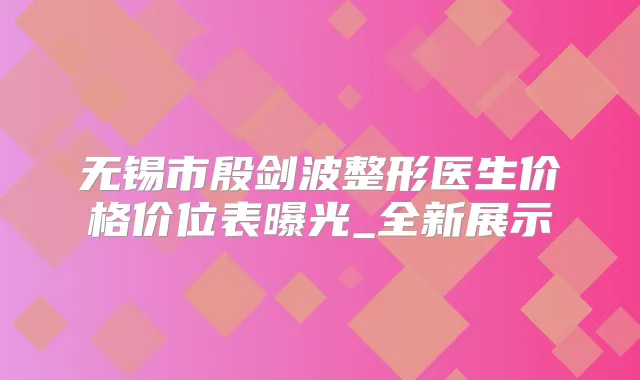 无锡市殷剑波整形医生价格价位表曝光_全新展示