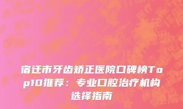 宿迁市牙齿矫正医院口碑榜Top10推荐:专业口腔机构选择指南