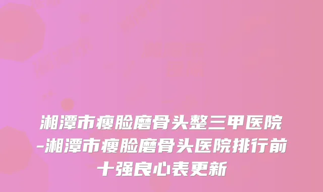 湘潭市瘦脸磨骨头整三甲医院-湘潭市瘦脸磨骨头医院排行前十强良心表更新
