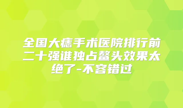 全国大痣手术医院排行前二十强谁独占鳌头效果太绝了-不容错过