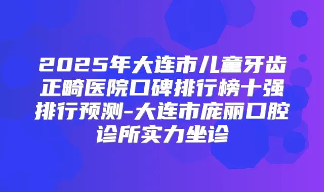 2025年大连市儿童牙齿正畸医院口碑排行榜十强排行预测-大连市庞丽口腔诊所实力坐诊