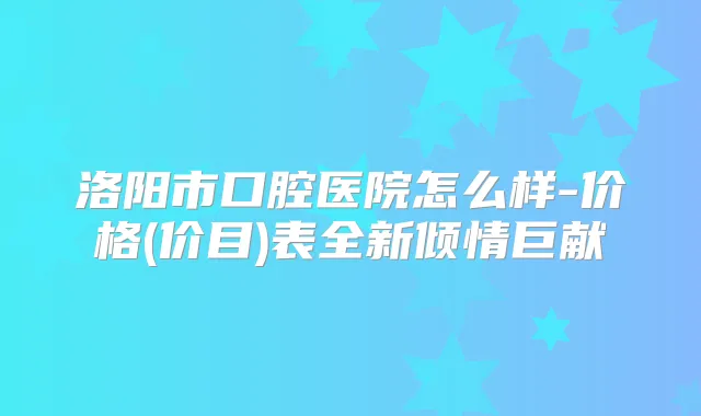 洛阳市口腔医院怎么样-价格(价目)表全新倾情巨献