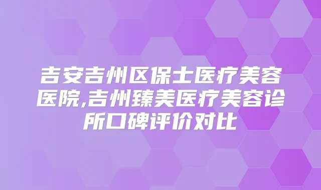 吉安吉州区保士医疗美容医院,吉州臻美医疗美容诊所口碑评价对比