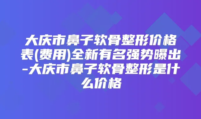 大庆市鼻子软骨整形价格表(费用)全新有名强势曝出-大庆市鼻子软骨整形是什么价格