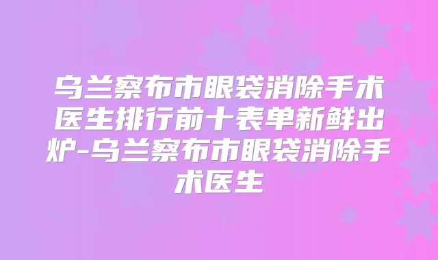 乌兰察布市眼袋消除手术医生排行前十表单新鲜出炉-乌兰察布市眼袋消除手术医生