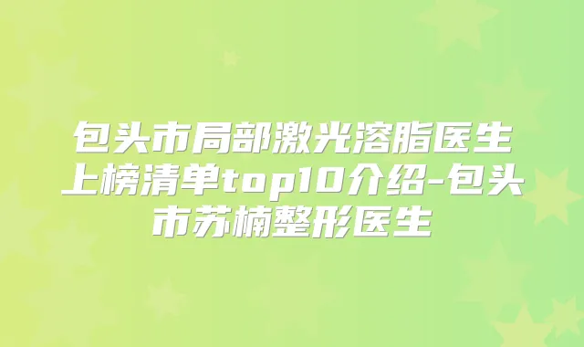 包头市局部激光溶脂医生上榜清单top10介绍-包头市苏楠整形医生