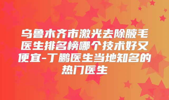 乌鲁木齐市激光去除腋毛医生排名榜哪个技术好又便宜-丁鹏医生当地知名的热门医生