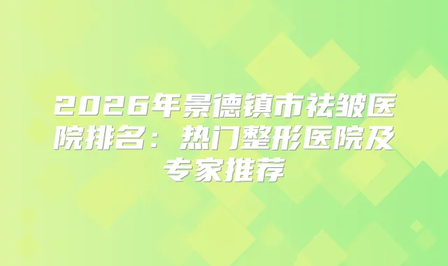 2026年景德镇市祛皱医院排名：热门整形医院及专家推荐