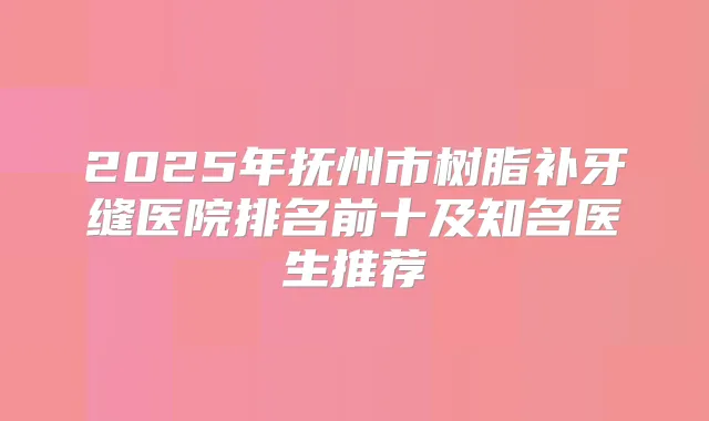 2025年抚州市树脂补牙缝医院排名前十及知名医生推荐