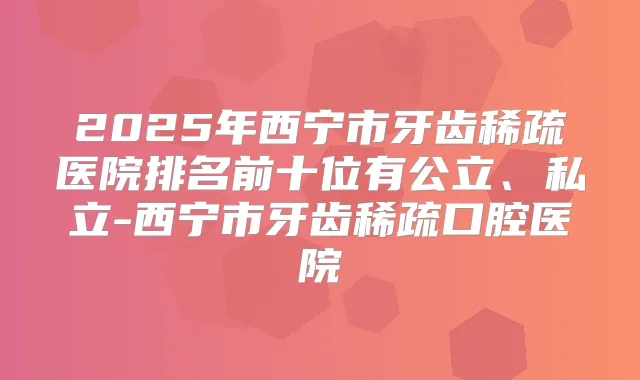 2025年西宁市牙齿稀疏医院排名前十位有公立、私立-西宁市牙齿稀疏口腔医院