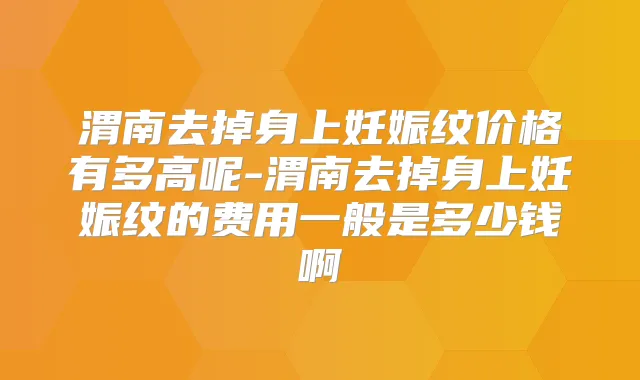 渭南去掉身上妊娠纹价格有多高呢-渭南去掉身上妊娠纹的费用一般是多少钱啊