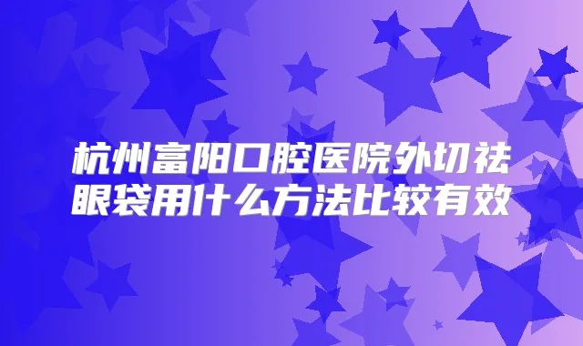 杭州富阳口腔医院外切祛眼袋用什么方法比较有效