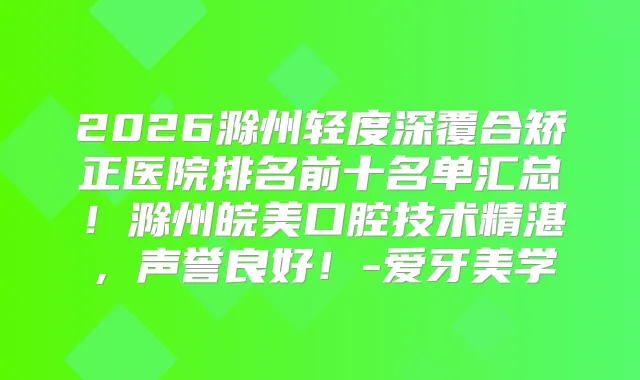 2026滁州轻度深覆合矫正医院排名前十名单汇总！滁州皖美口腔技术精湛，声誉良好！-爱牙美学