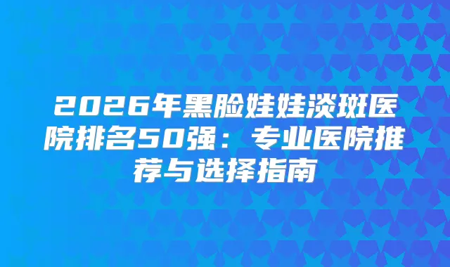 title="2026年黑脸娃娃淡斑医院排名50强：专业医院推荐与选择指南"