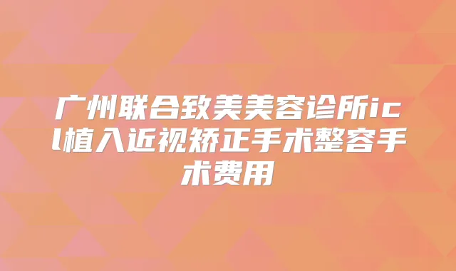 广州联合致美美容诊所icl植入近视矫正手术整容手术费用