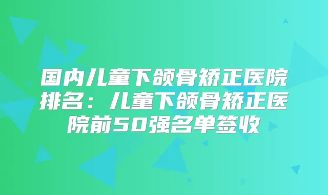 国内儿童下颌骨矫正医院排名:儿童下颌骨矫正医院前50强名单签收