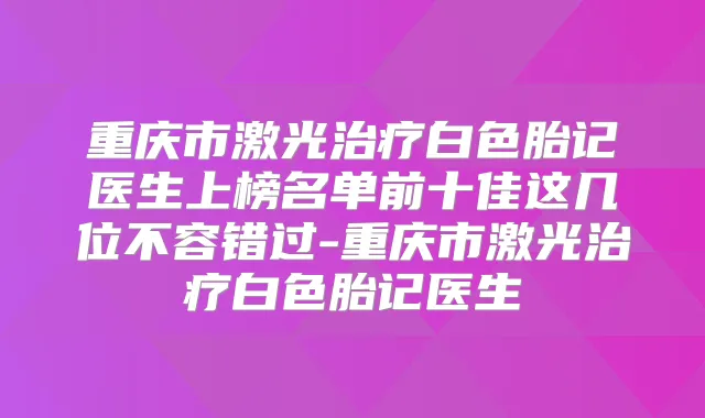 重庆市激光白色胎记医生上榜名单前十佳这几位不容错过-重庆市激光白色胎记医生