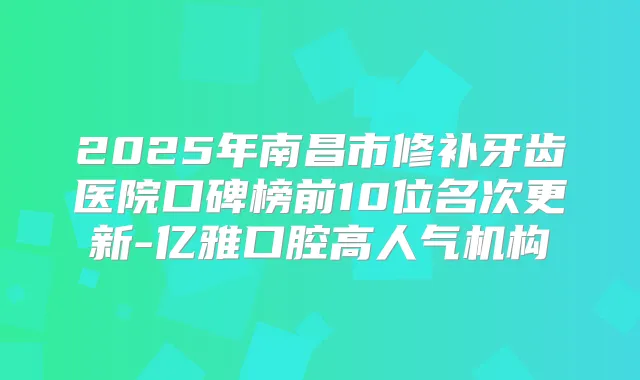 2025年南昌市修补牙齿医院口碑榜前10位名次更新-亿雅口腔高人气机构