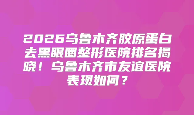 2026乌鲁木齐胶原蛋白去黑眼圈整形医院排名揭晓！乌鲁木齐市友谊医院表现如何？