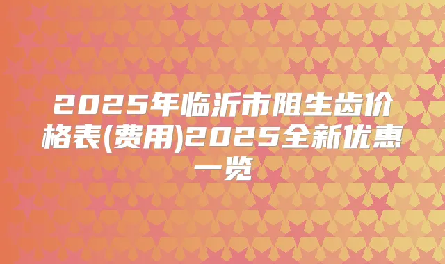 2025年临沂市阻生齿价格表(费用)2025全新优惠一览