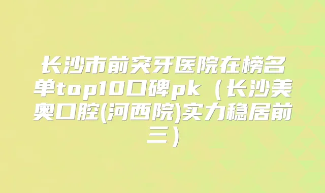 长沙市前突牙医院在榜名单top10口碑pk（长沙美奥口腔(河西院)实力稳居前三）
