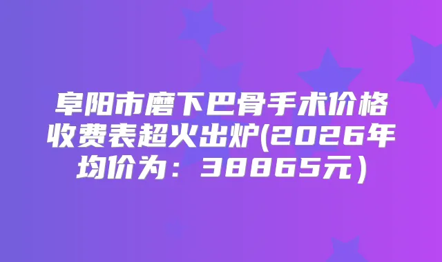 阜阳市磨下巴骨手术价格收费表超火出炉(2026年均价为:38865元)