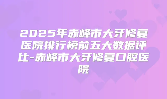 2025年赤峰市大牙修复医院排行榜前五大数据评比-赤峰市大牙修复口腔医院