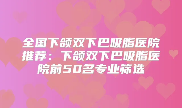 全国下颌双下巴吸脂医院推荐：下颌双下巴吸脂医院前50名专业筛选