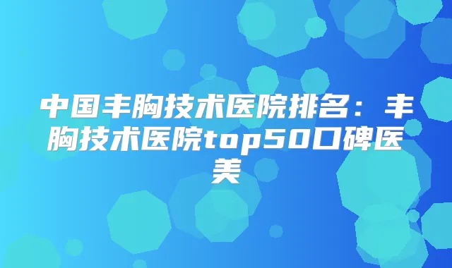 中国丰胸技术医院排名：丰胸技术医院top50口碑医美