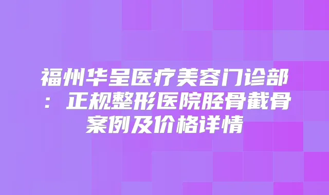 福州华呈医疗美容门诊部:正规整形医院胫骨截骨案例及价格详情