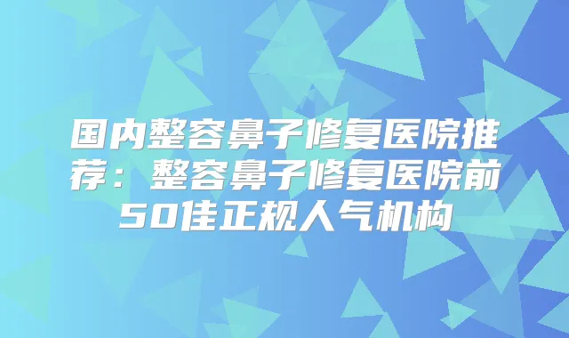 国内整容鼻子修复医院推荐:整容鼻子修复医院前50佳正规人气机构