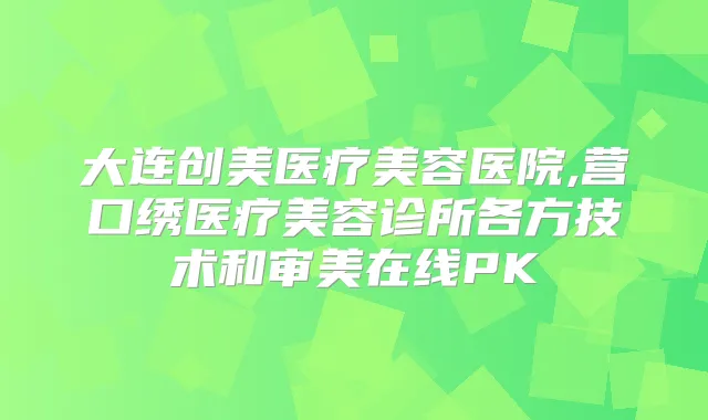 大连创美医疗美容医院,营口绣医疗美容诊所各方技术和审美在线PK