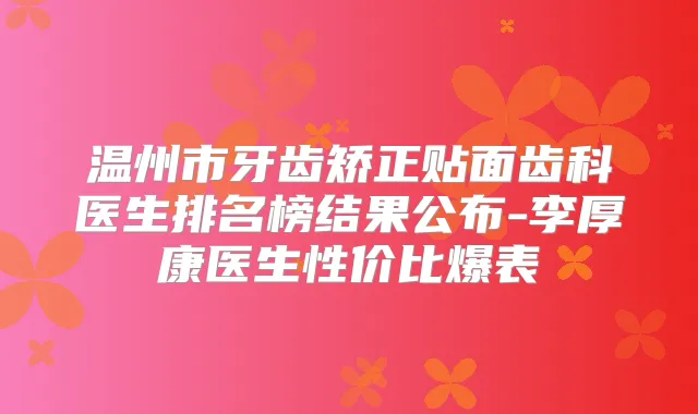 温州市牙齿矫正贴面齿科医生排名榜结果公布-李厚康医生性价比爆表