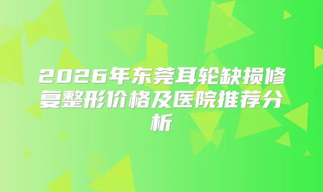 2026年东莞耳轮缺损修复整形价格及医院推荐分析