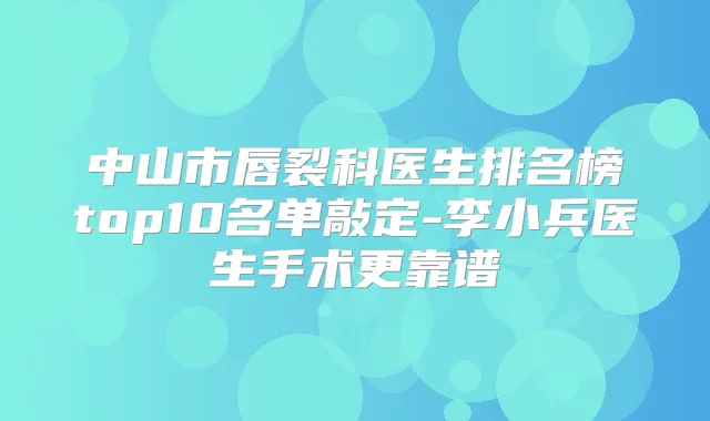 中山市唇裂科医生排名榜top10名单敲定-李小兵医生手术更靠谱