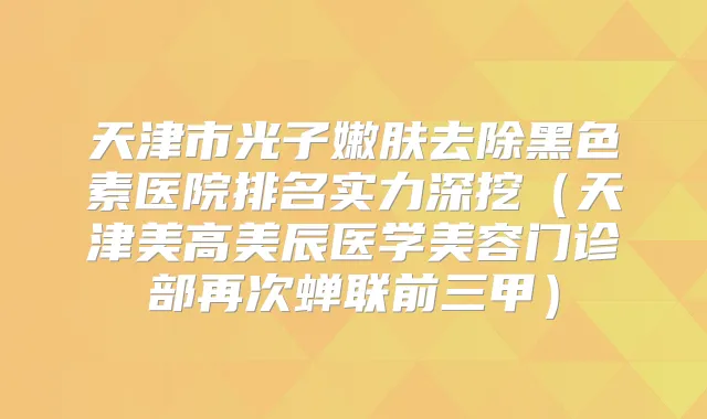 天津市光子嫩肤去除黑色素医院排名实力深挖（天津美高美辰医学美容门诊部再次蝉联前三甲）