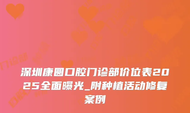 深圳康圆口腔门诊部价位表2025全面曝光_附种植活动修复案例