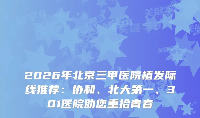 2026年北京三甲医院植发际线推荐：协和、北大第一、301医院助您重拾青春