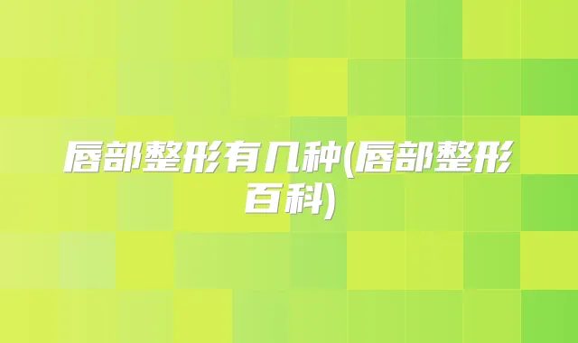 唇部整形有几种(唇部整形百科)