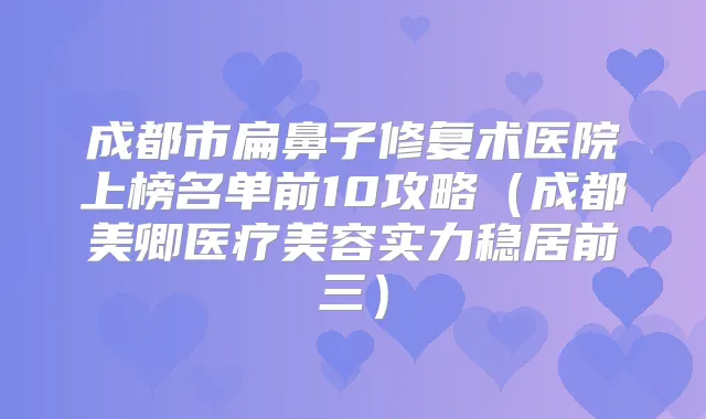成都市扁鼻子修复术医院上榜名单前10攻略（成都美卿医疗美容实力稳居前三）